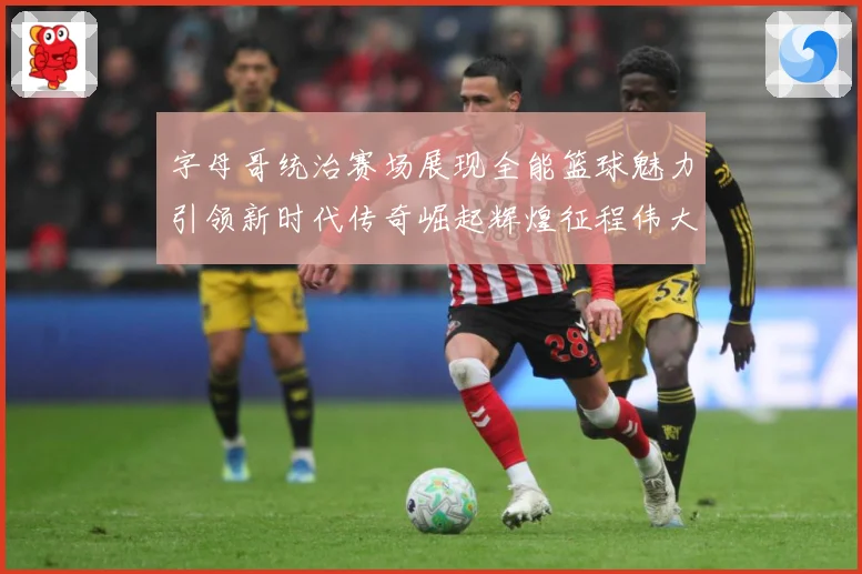 字母哥统治赛场展现全能篮球魅力引领新时代传奇崛起辉煌征程伟大-深度解析
