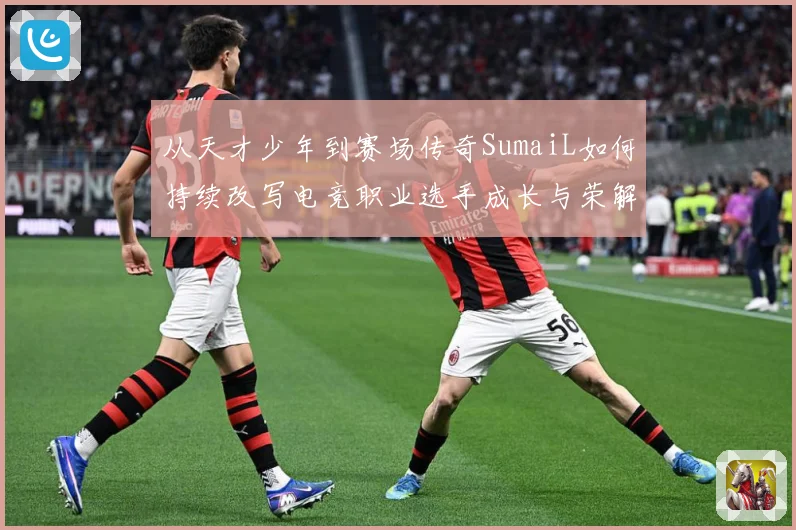 从天才少年到赛场传奇SumaiL如何持续改写电竞职业选手成长与荣解析-深度解析