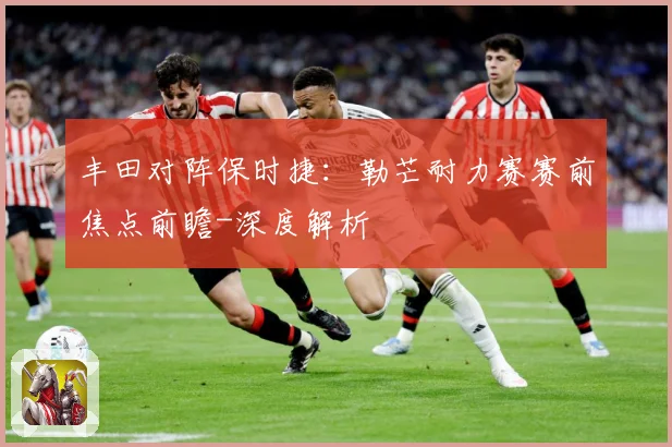 丰田对阵保时捷：勒芒耐力赛赛前焦点前瞻-深度解析