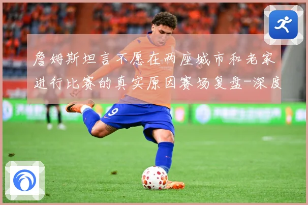 詹姆斯坦言不愿在两座城市和老家进行比赛的真实原因赛场复盘-深度解析