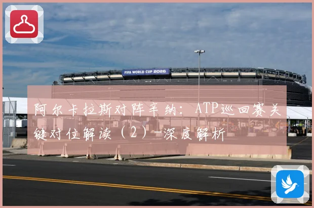 阿尔卡拉斯对阵辛纳：ATP巡回赛关键对位解读（2）-深度解析