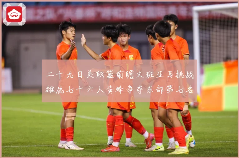 二十九日美职篮前瞻文班亚马挑战雄鹿七十六人黄蜂争夺东部第七名专题观察-深度解析