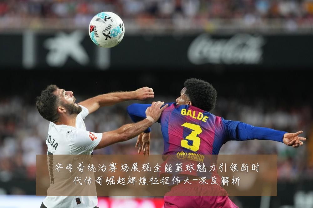 字母哥统治赛场展现全能篮球魅力引领新时代传奇崛起辉煌征程伟大-深度解析