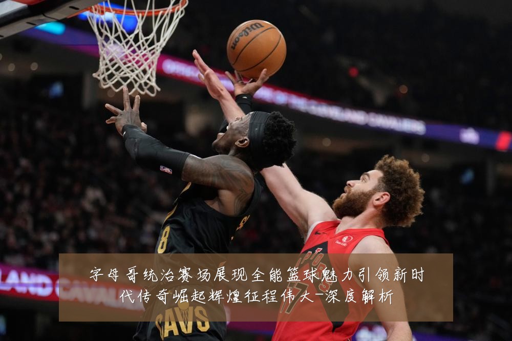 字母哥统治赛场展现全能篮球魅力引领新时代传奇崛起辉煌征程伟大-深度解析