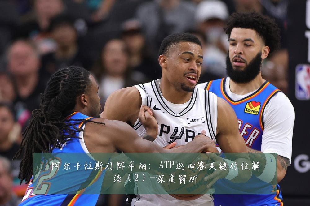 阿尔卡拉斯对阵辛纳:ATP巡回赛关键对位解读(2)-深度解析